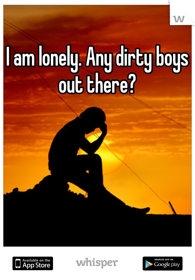 I am lonely. Any dirty boys out there?