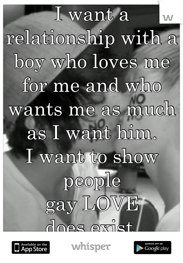 I want a relationship with a boy who loves me for me and who wants me as much as I want him. 
I want to show people 
gay LOVE 
does exist.  