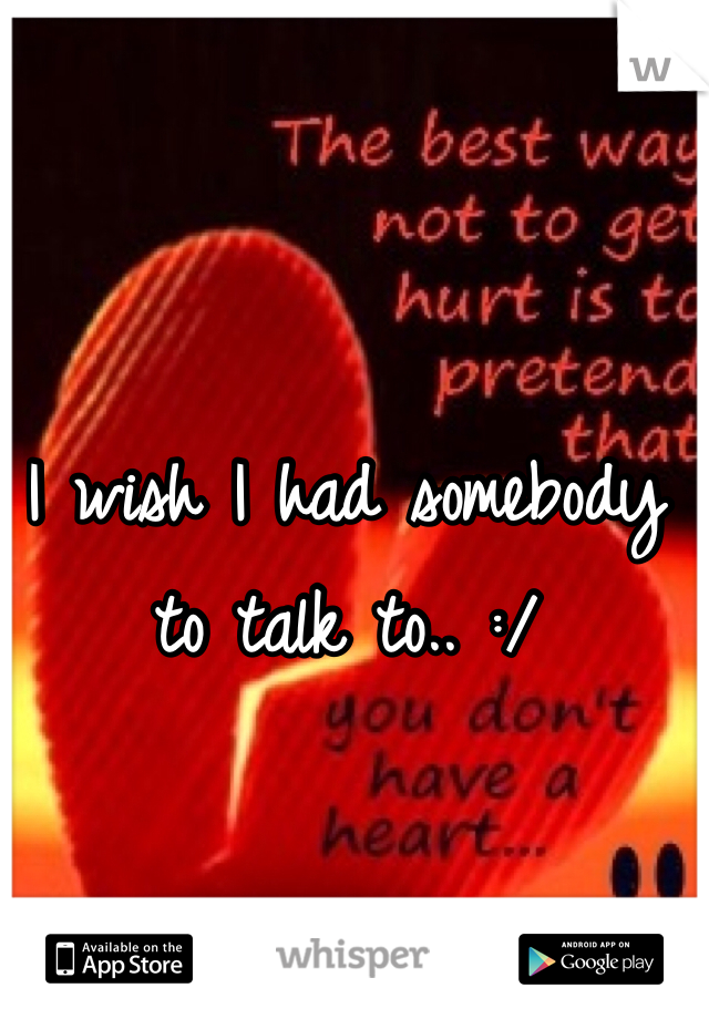 I wish I had somebody to talk to.. :/