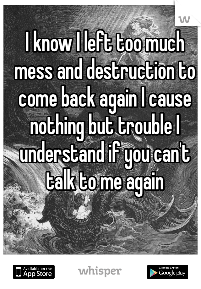 I know I left too much mess and destruction to come back again I cause nothing but trouble I understand if you can't talk to me again 