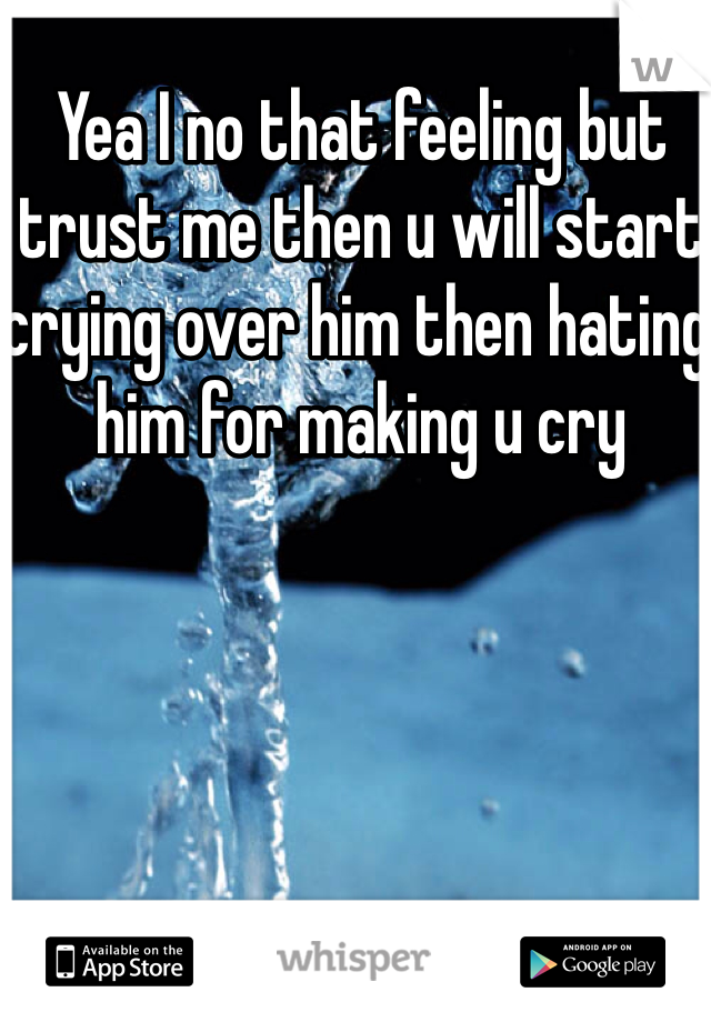 Yea I no that feeling but trust me then u will start crying over him then hating him for making u cry 