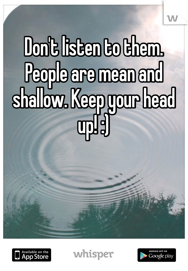 Don't listen to them. People are mean and shallow. Keep your head up! :)