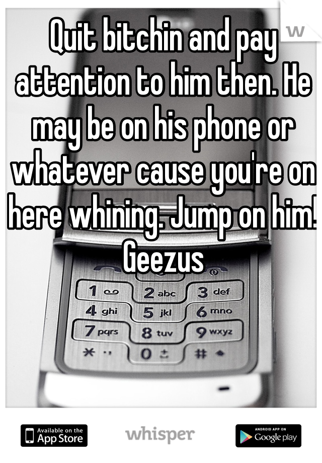 Quit bitchin and pay attention to him then. He may be on his phone or whatever cause you're on here whining. Jump on him! Geezus