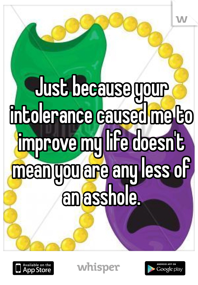 Just because your intolerance caused me to improve my life doesn't mean you are any less of an asshole.