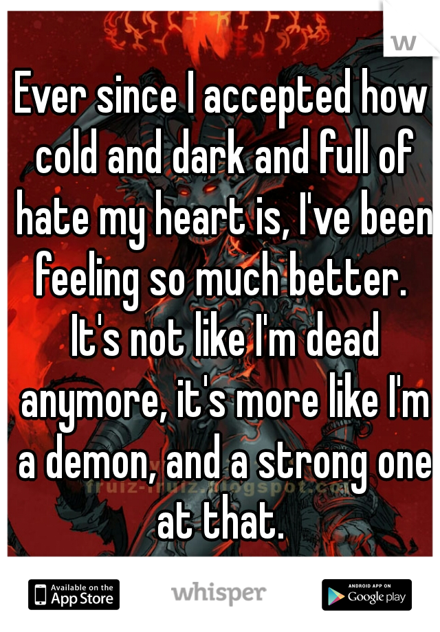 Ever since I accepted how cold and dark and full of hate my heart is, I've been feeling so much better.  It's not like I'm dead anymore, it's more like I'm a demon, and a strong one at that. 