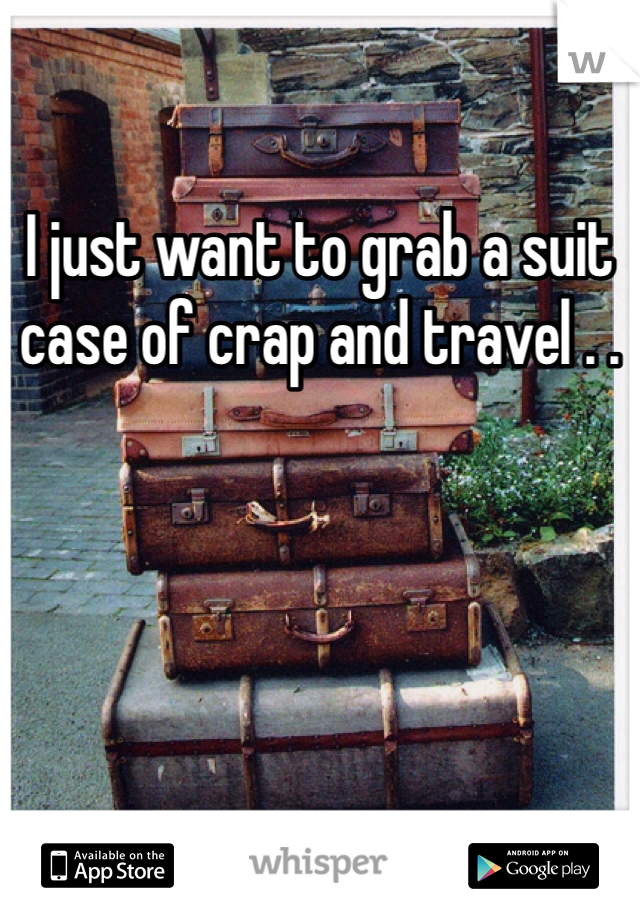 I just want to grab a suit case of crap and travel . .