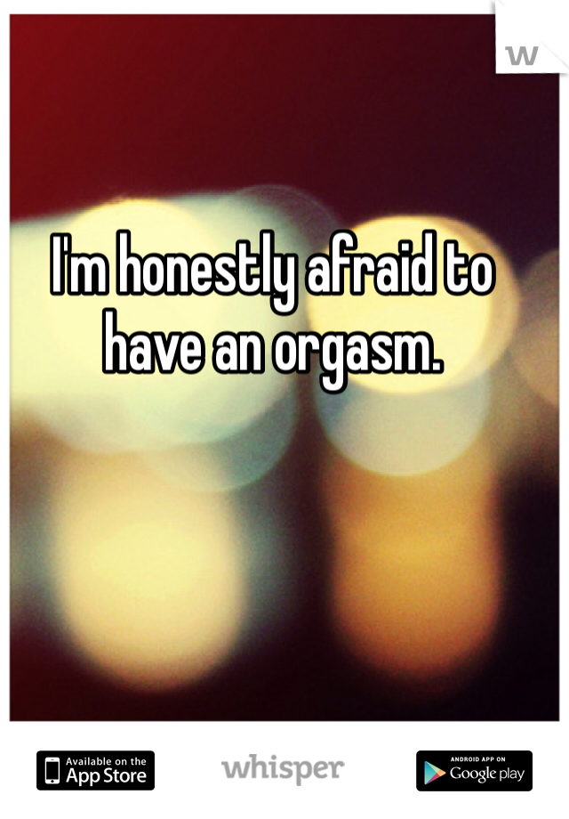 I'm honestly afraid to have an orgasm. 