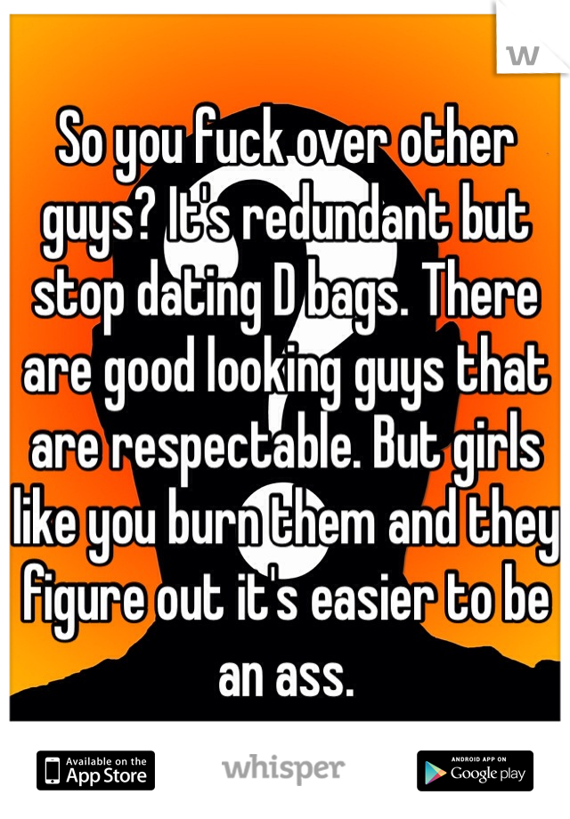 So you fuck over other guys? It's redundant but stop dating D bags. There are good looking guys that are respectable. But girls like you burn them and they figure out it's easier to be an ass.