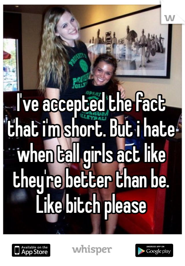 I've accepted the fact that i'm short. But i hate when tall girls act like they're better than be. Like bitch please 