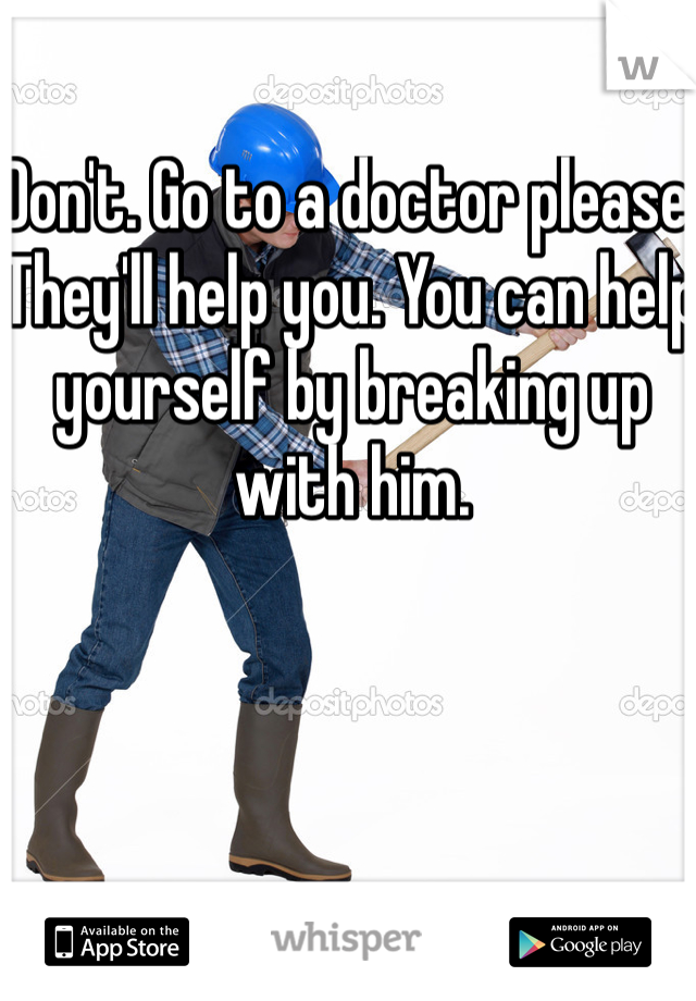 Don't. Go to a doctor please. They'll help you. You can help yourself by breaking up with him. 