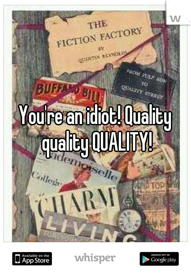 You're an idiot! Quality quality QUALITY!