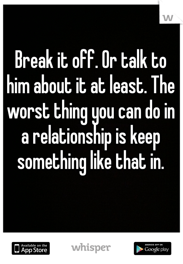 Break it off. Or talk to him about it at least. The worst thing you can do in a relationship is keep something like that in. 