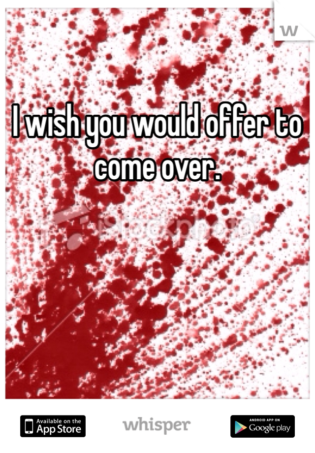 I wish you would offer to come over. 