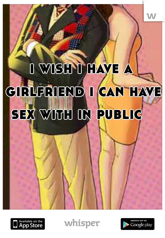 i wish i have a girlfriend i can have sex with in public   