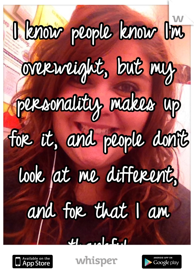 I know people know I'm overweight, but my personality makes up for it, and people don't look at me different, and for that I am thankful 