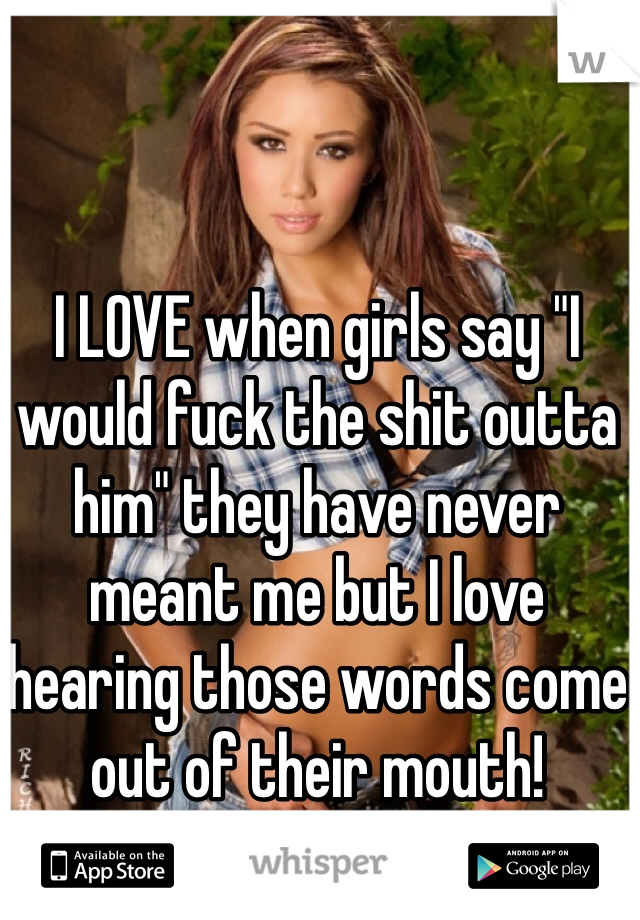 I LOVE when girls say "I would fuck the shit outta him" they have never meant me but I love hearing those words come out of their mouth!