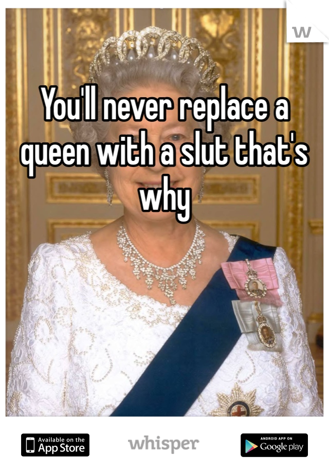You'll never replace a queen with a slut that's why 