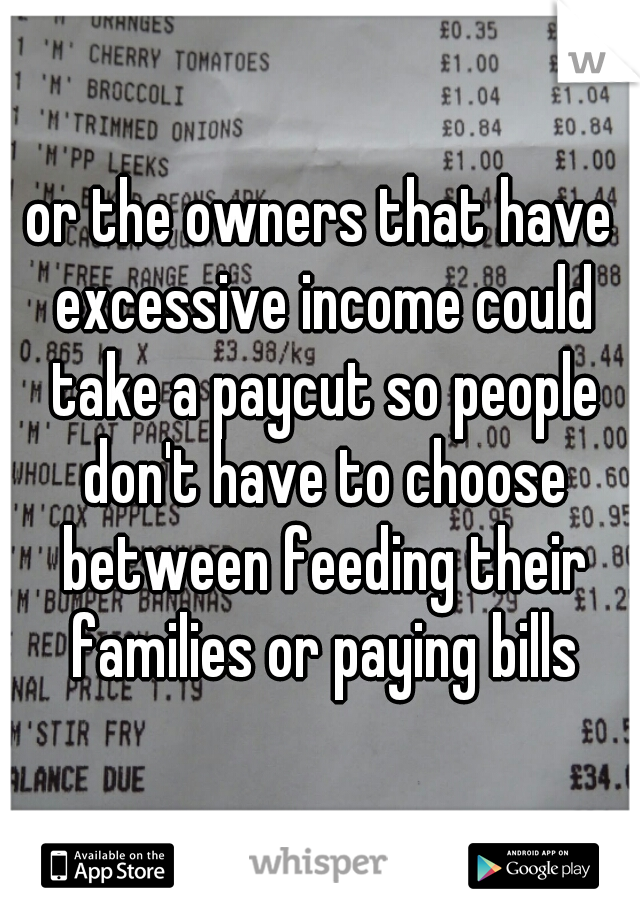 or the owners that have excessive income could take a paycut so people don't have to choose between feeding their families or paying bills