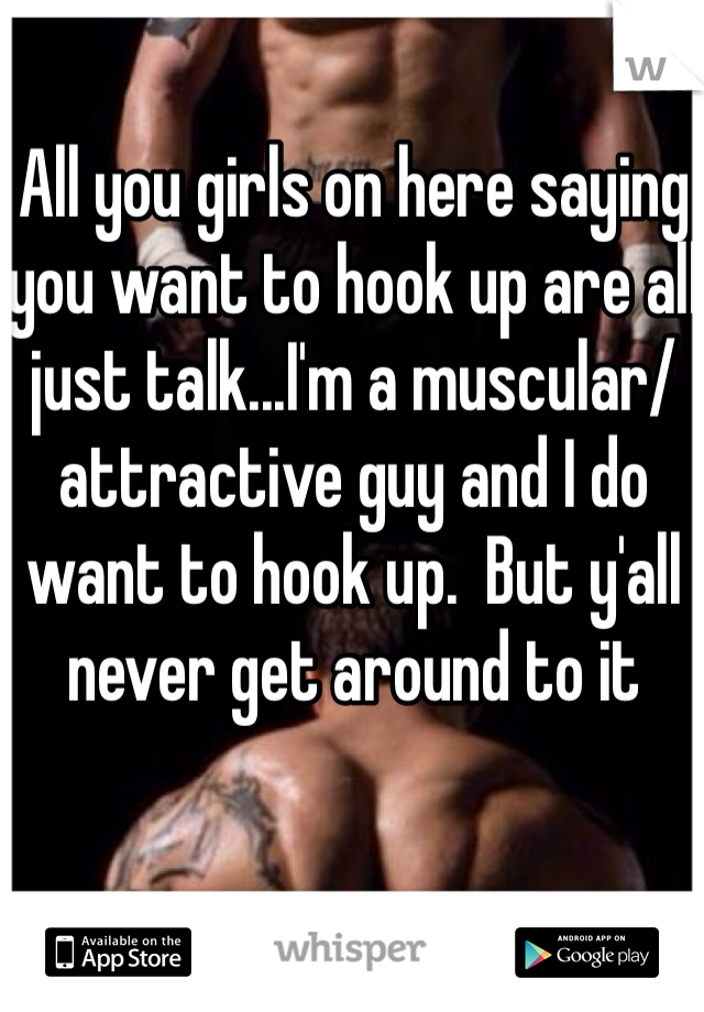 All you girls on here saying you want to hook up are all just talk...I'm a muscular/attractive guy and I do want to hook up.  But y'all never get around to it
