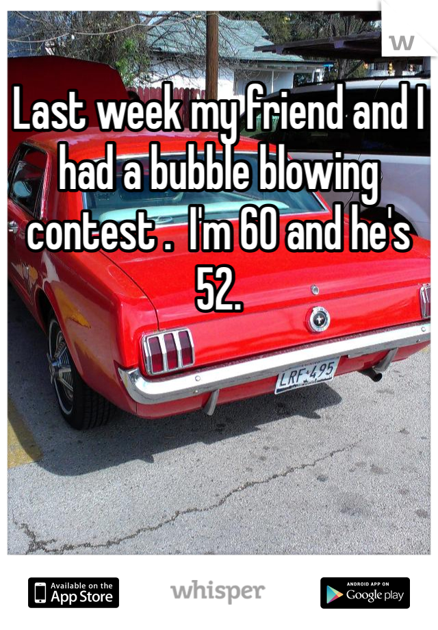 Last week my friend and I had a bubble blowing contest .  I'm 60 and he's 52.
