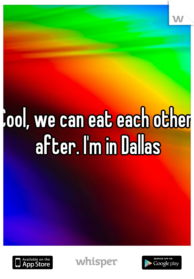 Cool, we can eat each other after. I'm in Dallas