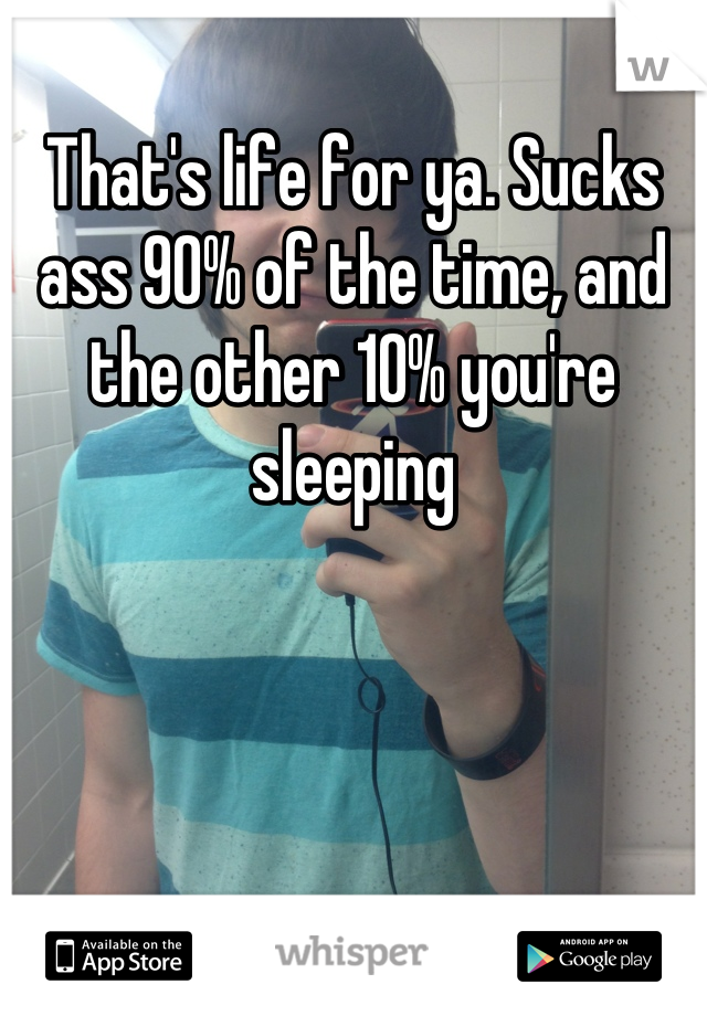 That's life for ya. Sucks ass 90% of the time, and the other 10% you're sleeping