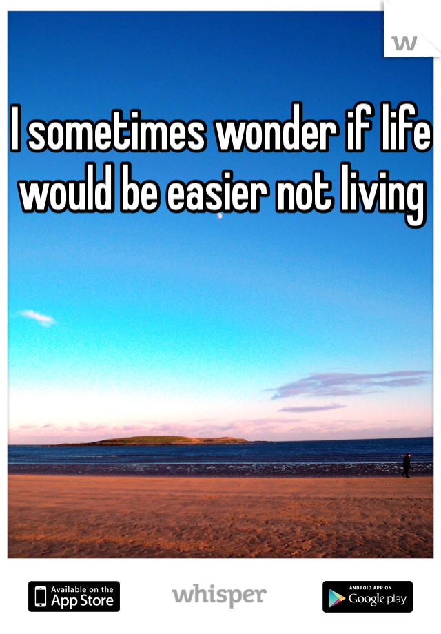 I sometimes wonder if life would be easier not living 