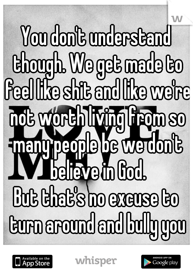 You don't understand though. We get made to feel like shit and like we're not worth living from so many people bc we don't believe in God.
But that's no excuse to turn around and bully you