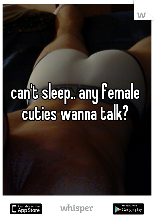 can't sleep.. any female cuties wanna talk? 