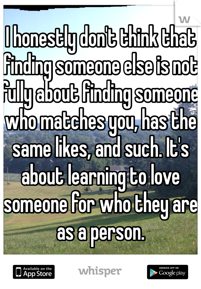 I honestly don't think that finding someone else is not fully about finding someone who matches you, has the same likes, and such. It's about learning to love someone for who they are as a person.