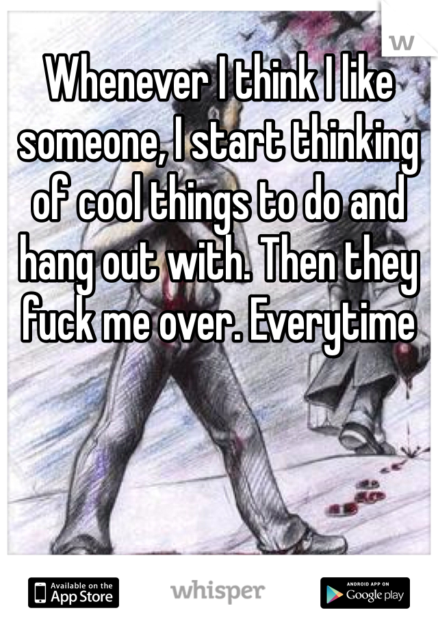 Whenever I think I like someone, I start thinking of cool things to do and hang out with. Then they fuck me over. Everytime 