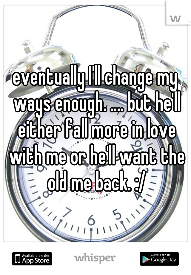 eventually I'll change my ways enough. .... but he'll either fall more in love with me or he'll want the old me back. :/
