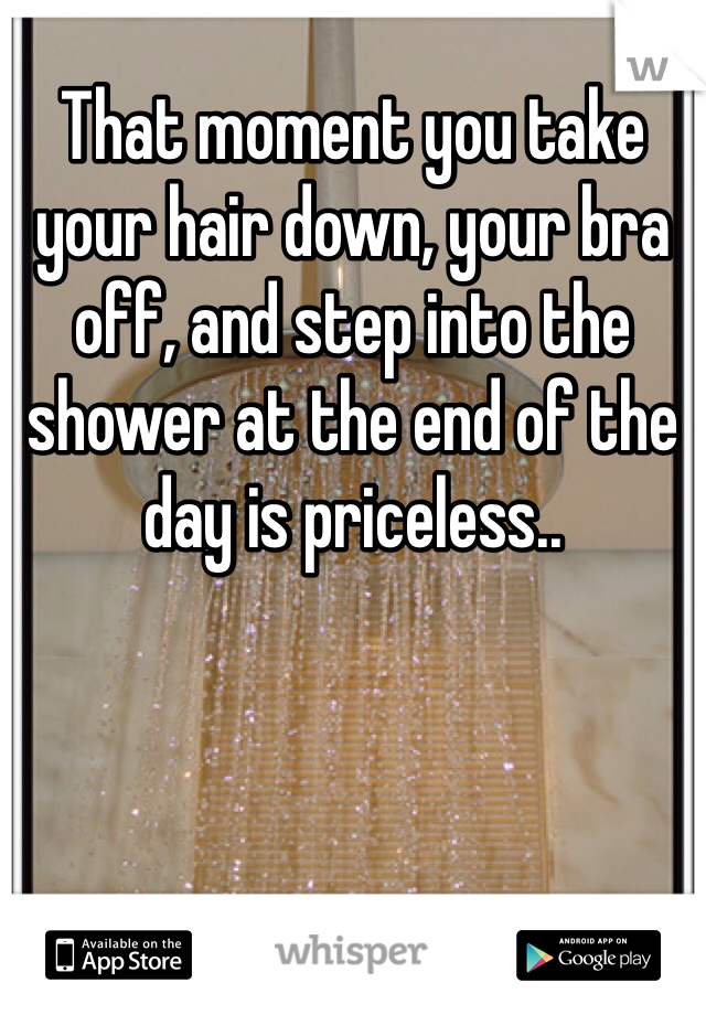 That moment you take your hair down, your bra off, and step into the shower at the end of the day is priceless..