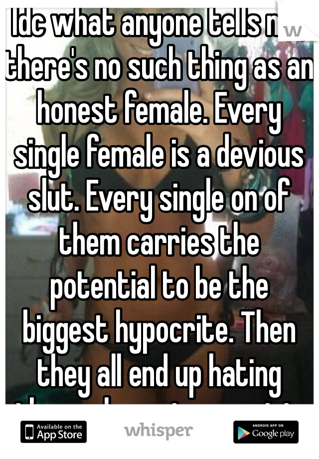 Idc what anyone tells me, there's no such thing as an honest female. Every single female is a devious slut. Every single on of them carries the potential to be the biggest hypocrite. Then they all end up hating themselves at one point. 