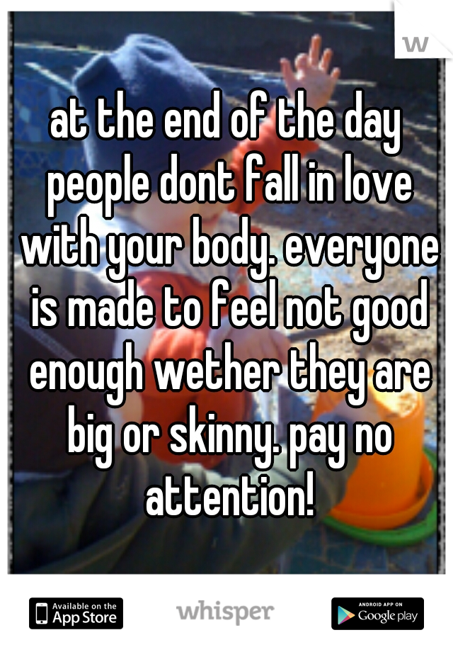 at the end of the day people dont fall in love with your body. everyone is made to feel not good enough wether they are big or skinny. pay no attention!