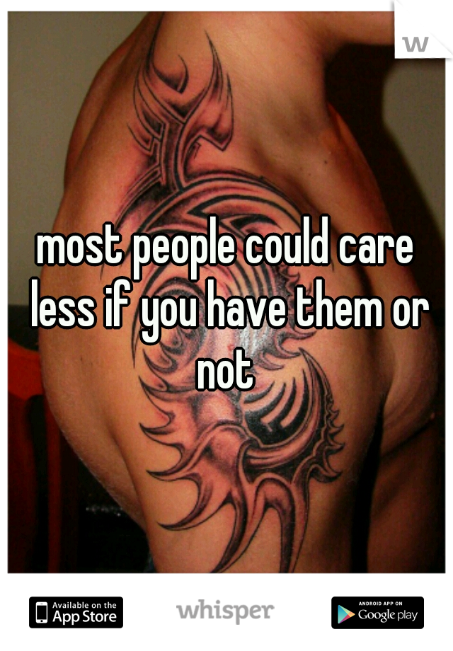 most people could care less if you have them or not 