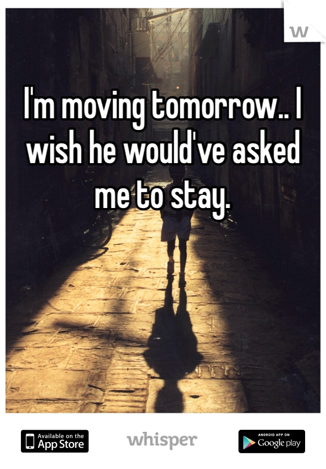 I'm moving tomorrow.. I wish he would've asked me to stay. 