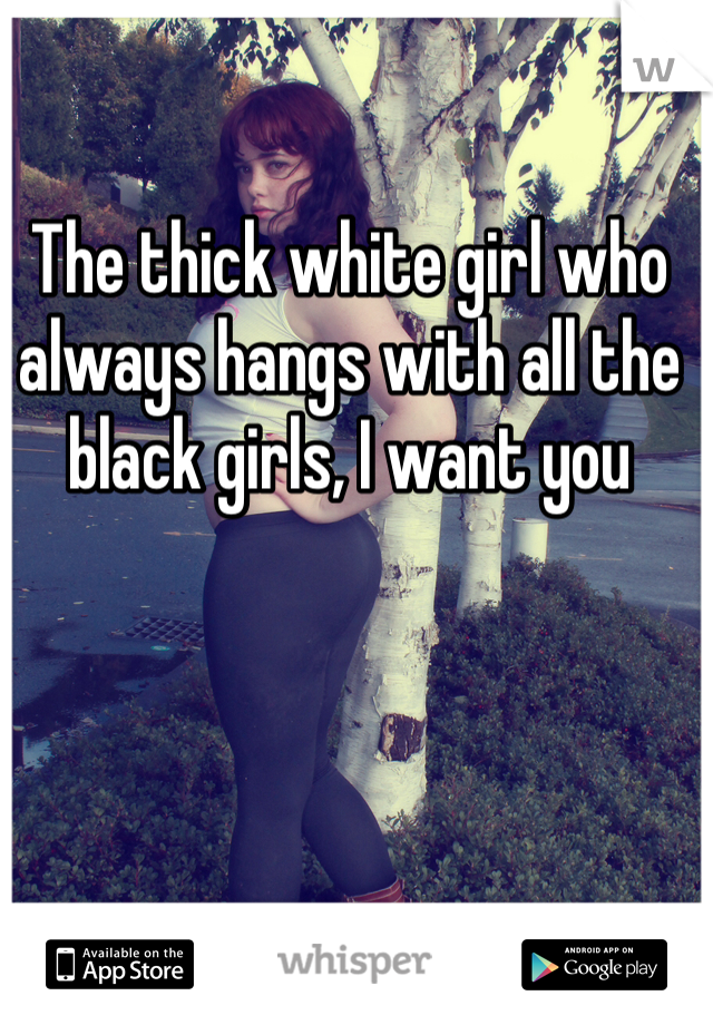 The thick white girl who always hangs with all the black girls, I want you