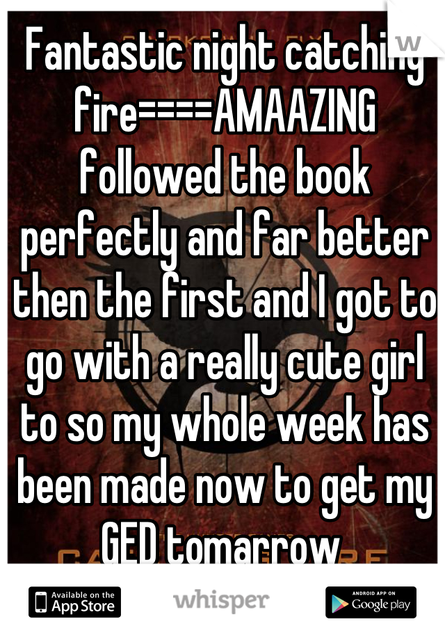 Fantastic night catching fire====AMAAZING followed the book perfectly and far better then the first and I got to go with a really cute girl to so my whole week has been made now to get my GED tomarrow 
