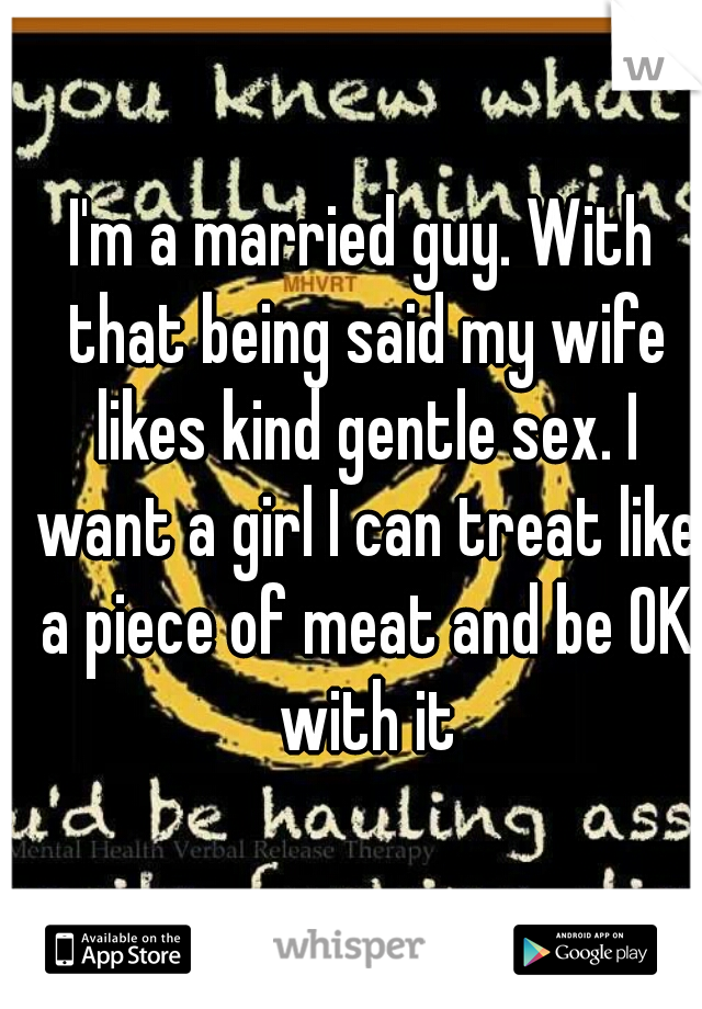 I'm a married guy. With that being said my wife likes kind gentle sex. I want a girl I can treat like a piece of meat and be OK with it