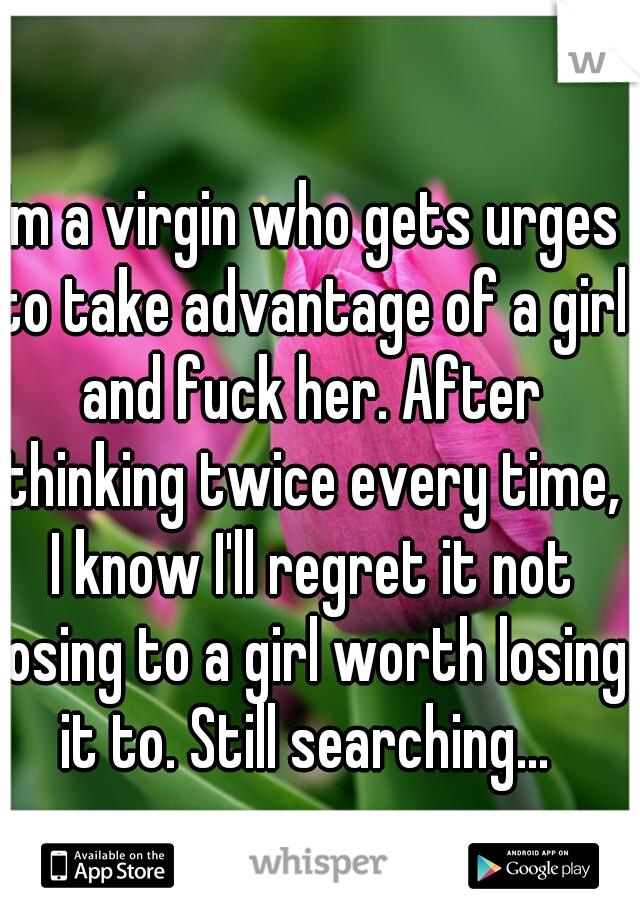 I'm a virgin who gets urges to take advantage of a girl and fuck her. After thinking twice every time, I know I'll regret it not losing to a girl worth losing it to. Still searching... 
