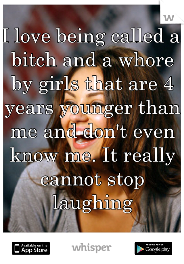 I love being called a bitch and a whore by girls that are 4 years younger than me and don't even know me. It really cannot stop laughing