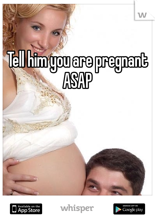 Tell him you are pregnant ASAP