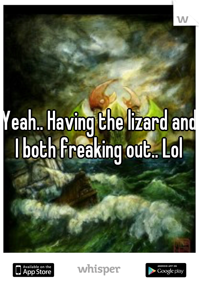 Yeah.. Having the lizard and I both freaking out.. Lol 