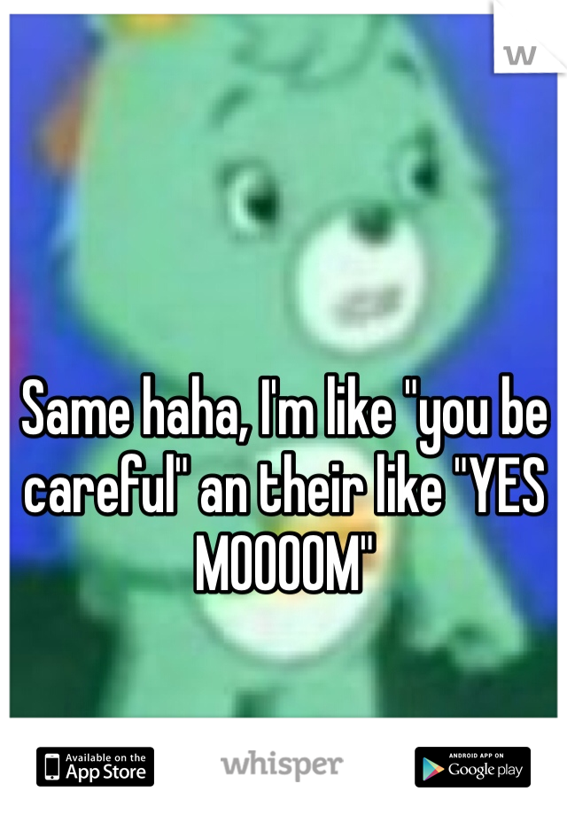 Same haha, I'm like "you be careful" an their like "YES MOOOOM"