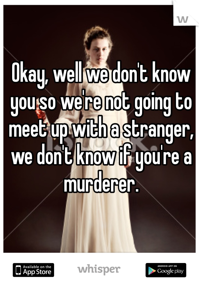 Okay, well we don't know you so we're not going to meet up with a stranger, we don't know if you're a murderer. 