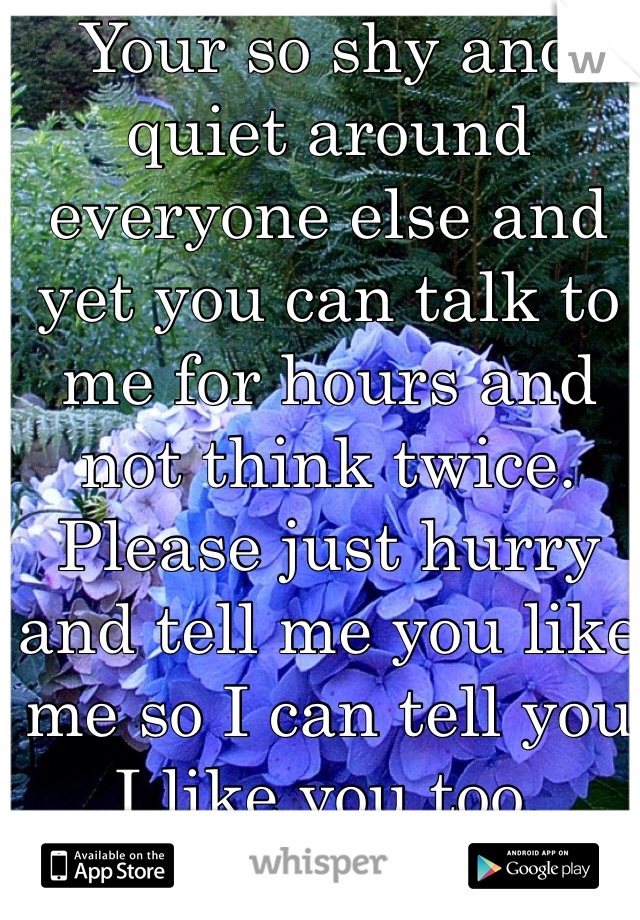 Your so shy and quiet around everyone else and yet you can talk to me for hours and not think twice. Please just hurry and tell me you like me so I can tell you I like you too. 