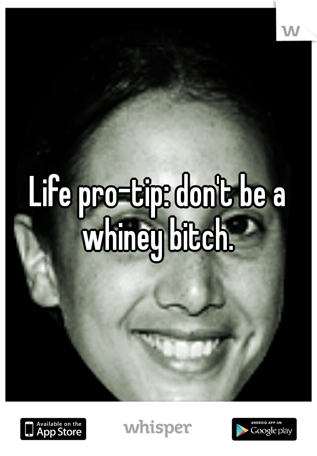 Life pro-tip: don't be a whiney bitch. 