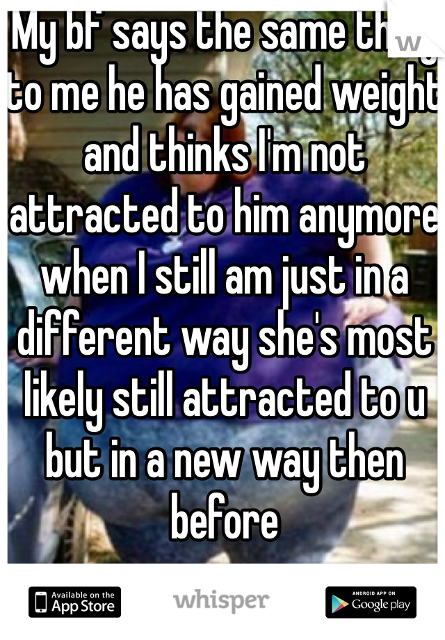My bf says the same thing to me he has gained weight and thinks I'm not attracted to him anymore when I still am just in a different way she's most likely still attracted to u but in a new way then before 