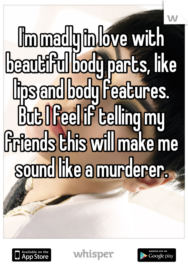 I'm madly in love with beautiful body parts, like lips and body features. 
But I feel if telling my friends this will make me sound like a murderer.